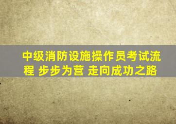 中级消防设施操作员考试流程 步步为营 走向成功之路